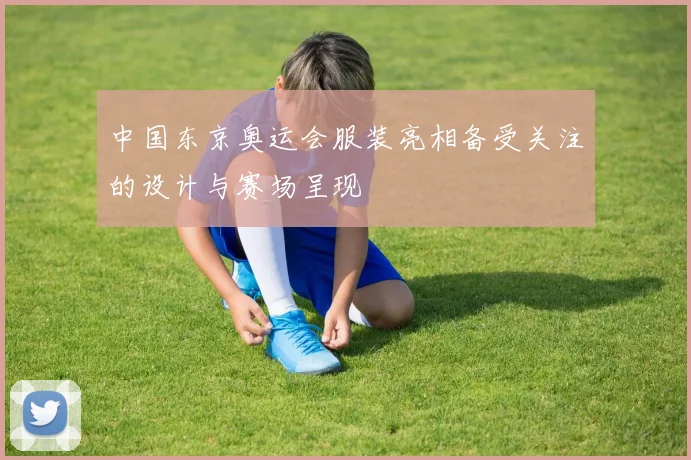 中国东京奥运会服装亮相备受关注的设计与赛场呈现