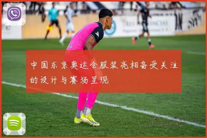 中国东京奥运会服装亮相备受关注的设计与赛场呈现