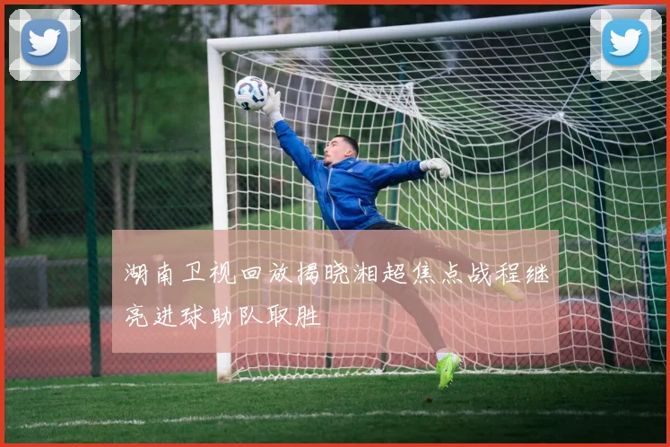 湖南卫视回放揭晓湘超焦点战程继亮进球助队取胜