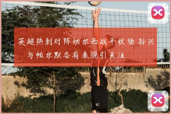 英超热刺对阵切尔西战平收场 孙兴慜与帕尔默各有表现引关注