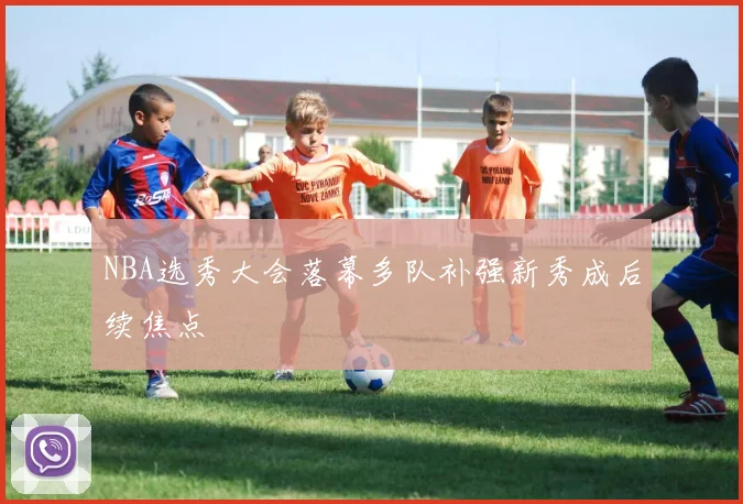 NBA选秀大会落幕多队补强新秀成后续焦点