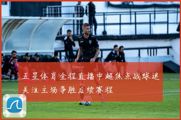 五星体育全程直播中超焦点战球迷关注主场争胜后续赛程