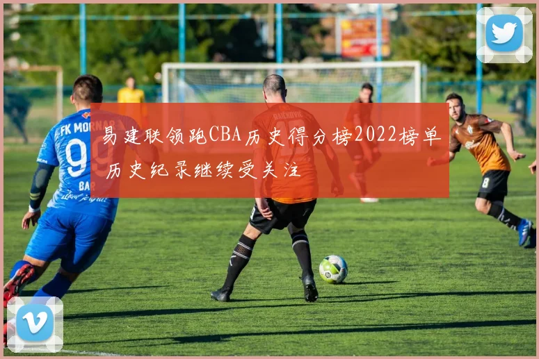 易建联领跑CBA历史得分榜2022榜单 历史纪录继续受关注