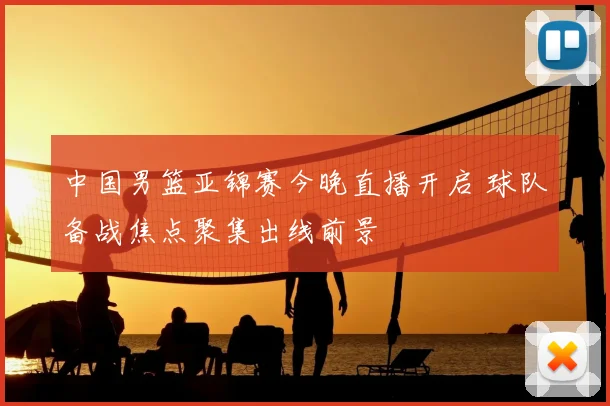 中国男篮亚锦赛今晚直播开启 球队备战焦点聚集出线前景