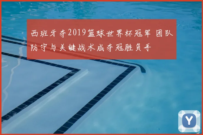 西班牙夺2019篮球世界杯冠军 团队防守与关键战术成夺冠胜负手