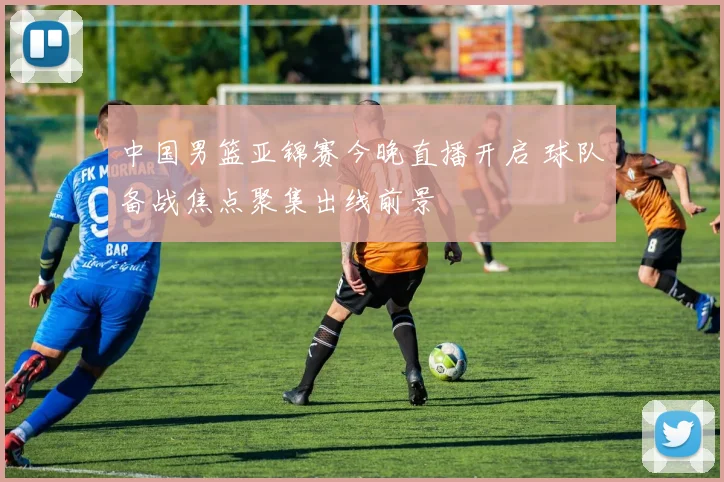 中国男篮亚锦赛今晚直播开启 球队备战焦点聚集出线前景