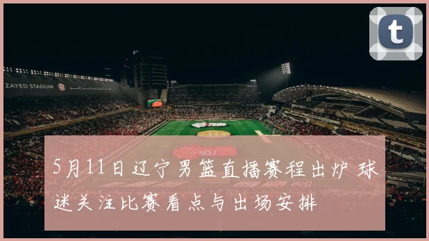 5月11日辽宁男篮直播赛程出炉 球迷关注比赛看点与出场安排