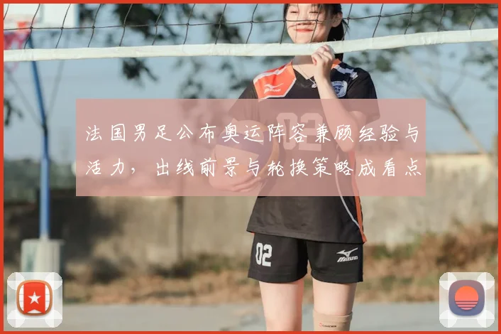 法国男足公布奥运阵容兼顾经验与活力，出线前景与轮换策略成看点