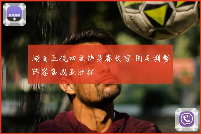 湖南卫视回放热身赛收官 国足调整阵容备战亚洲杯