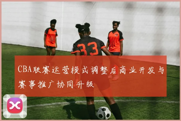 CBA联赛运营模式调整后商业开发与赛事推广协同升级