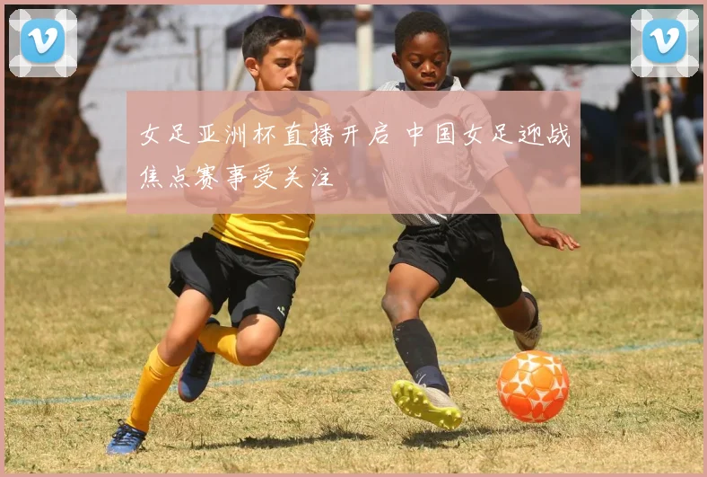 女足亚洲杯直播开启 中国女足迎战焦点赛事受关注