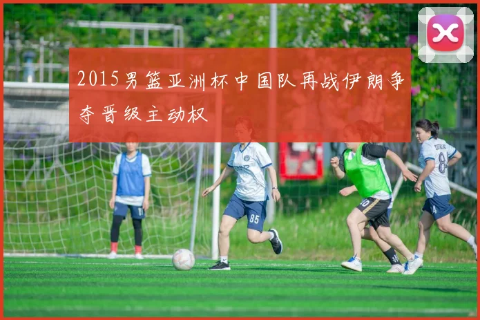 2015男篮亚洲杯中国队再战伊朗争夺晋级主动权