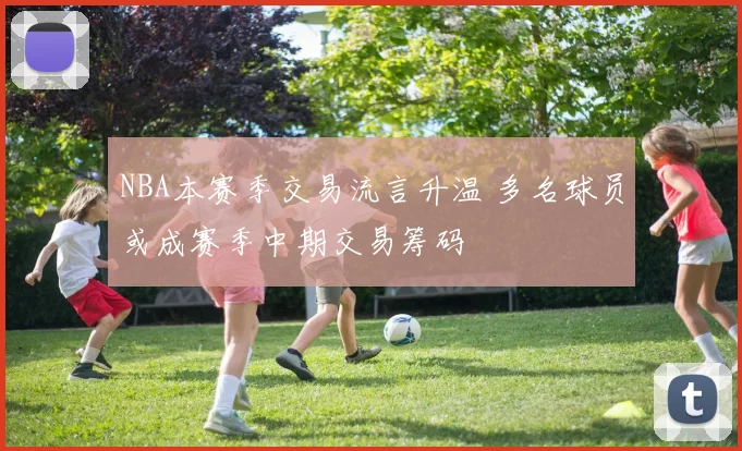 NBA本赛季交易流言升温 多名球员或成赛季中期交易筹码