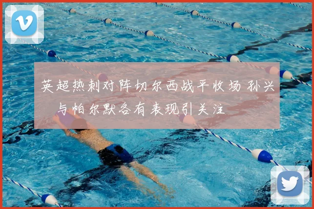 英超热刺对阵切尔西战平收场 孙兴慜与帕尔默各有表现引关注