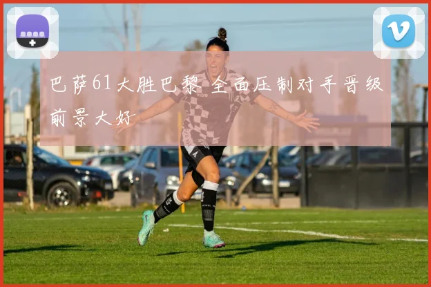 巴萨61大胜巴黎 全面压制对手晋级前景大好