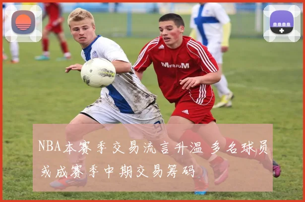 NBA本赛季交易流言升温 多名球员或成赛季中期交易筹码