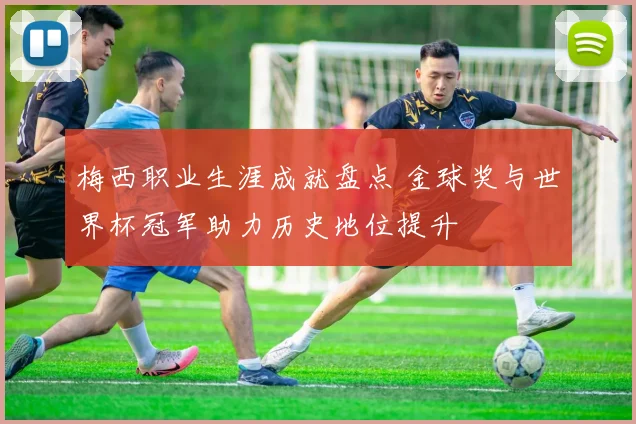 梅西职业生涯成就盘点 金球奖与世界杯冠军助力历史地位提升