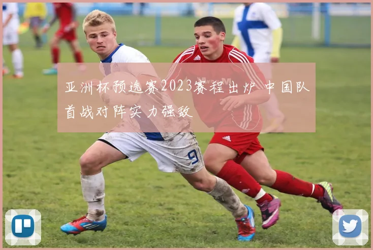 亚洲杯预选赛2023赛程出炉 中国队首战对阵实力强敌