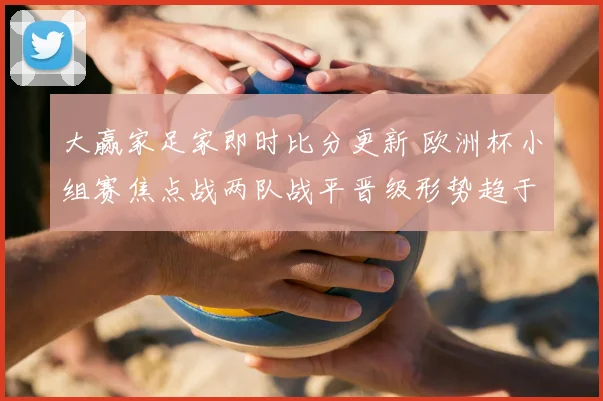 大赢家足家即时比分更新 欧洲杯小组赛焦点战两队战平晋级形势趋于明朗