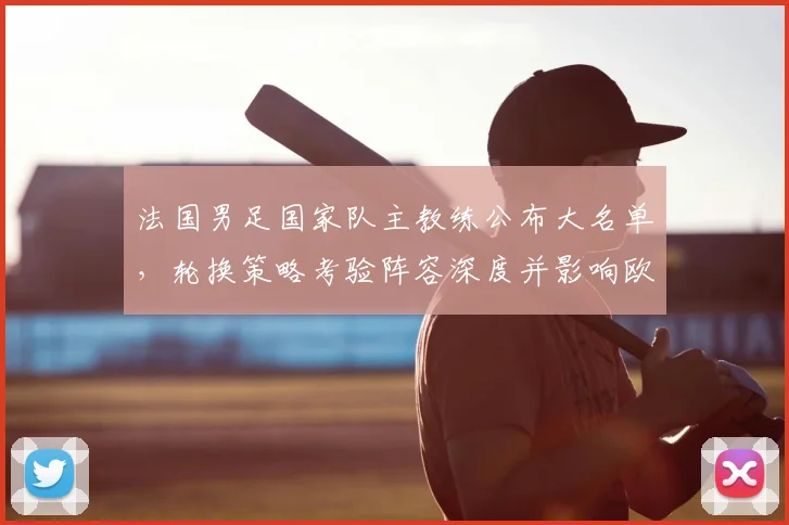 法国男足国家队主教练公布大名单，轮换策略考验阵容深度并影响欧洲赛备战