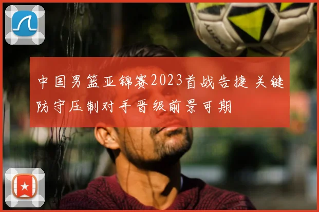 中国男篮亚锦赛2023首战告捷 关键防守压制对手晋级前景可期