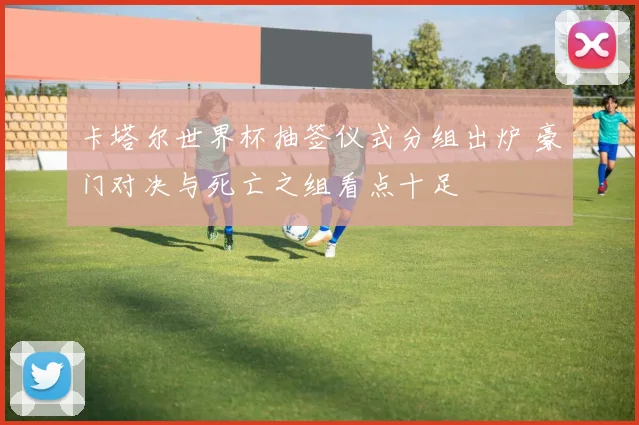 卡塔尔世界杯抽签仪式分组出炉 豪门对决与死亡之组看点十足