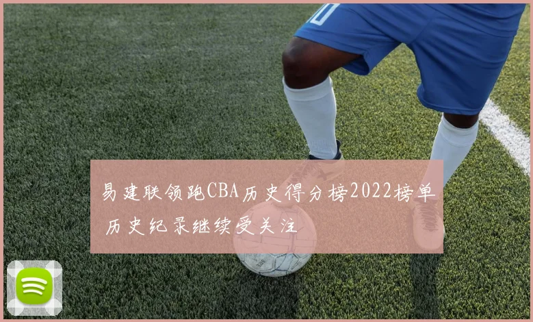 易建联领跑CBA历史得分榜2022榜单 历史纪录继续受关注