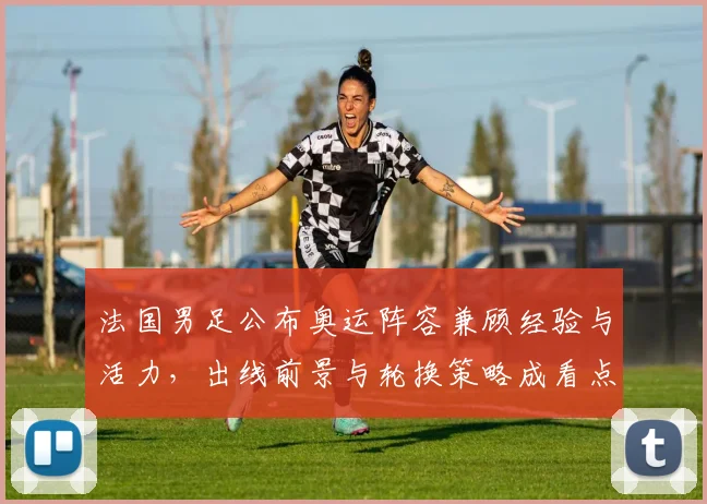 法国男足公布奥运阵容兼顾经验与活力，出线前景与轮换策略成看点