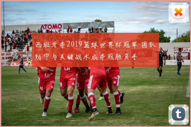 西班牙夺2019篮球世界杯冠军 团队防守与关键战术成夺冠胜负手