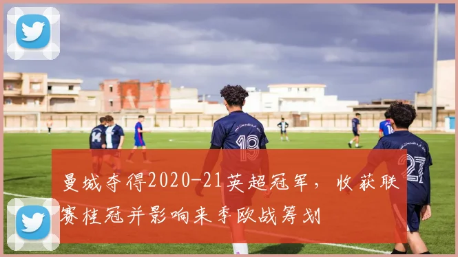 曼城夺得2020-21英超冠军，收获联赛桂冠并影响来季欧战筹划