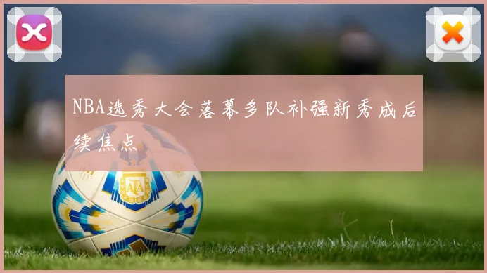 NBA选秀大会落幕多队补强新秀成后续焦点