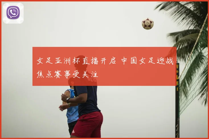 女足亚洲杯直播开启 中国女足迎战焦点赛事受关注