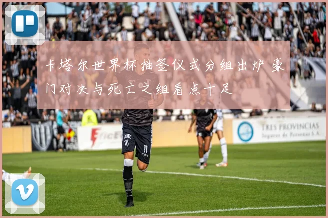 卡塔尔世界杯抽签仪式分组出炉 豪门对决与死亡之组看点十足